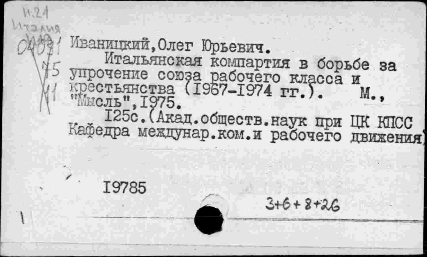 ﻿ГЖг Иваницкий,Олег Юрьевич.
\ X- Итальянская компартия в борьбе за I -■ упрочение союза рабочего класса и К'	Г19ё7-1974 гг.Т. М„
125с.(Акад.обществ.наук при ЦК КПСС Пьедра меадунар. ком. и рабочего движения
19785
3+6+ 2+А&